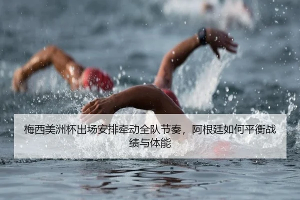 梅西美洲杯出场安排牵动全队节奏，阿根廷如何平衡战绩与体能
